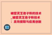破壁灵芝孢子粉的技术_破壁灵芝孢子粉技术：高效提取与应用创新
