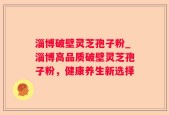 淄博破壁灵芝孢子粉_淄博高品质破壁灵芝孢子粉，健康养生新选择