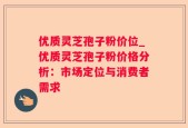 优质灵芝孢子粉价位_优质灵芝孢子粉价格分析：市场定位与消费者需求