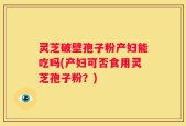 灵芝破壁孢子粉产妇能吃吗(产妇可否食用灵芝孢子粉？)