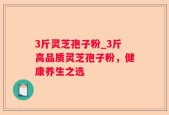 3斤灵芝孢子粉_3斤高品质灵芝孢子粉，健康养生之选