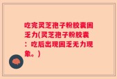 吃完灵芝孢子粉胶囊困乏力(灵芝孢子粉胶囊：吃后出现困乏无力现象。)