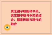 灵芝孢子粉能和中药_灵芝孢子粉与中药的结合：探索传统与现代的融合
