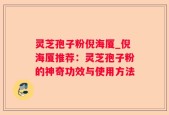 灵芝孢子粉倪海厦_倪海厦推荐：灵芝孢子粉的神奇功效与使用方法