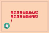 黑灵芝养生壶怎么煮(黑灵芝养生壶如何煮？)