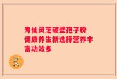 寿仙灵芝破壁孢子粉 健康养生新选择营养丰富功效多