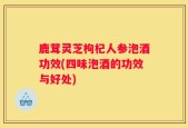 鹿茸灵芝枸杞人参泡酒功效(四味泡酒的功效与好处)