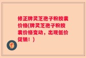 修正牌灵芝孢子粉胶囊价格(牌灵芝孢子粉胶囊价格变动，出现低价促销！)