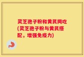 灵芝孢子粉和黄芪同吃(灵芝孢子粉与黄芪搭配，增强免疫力)
