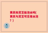 黄芪和灵芝能泡水吗(黄芪与灵芝可否用水泡？)