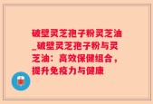 破壁灵芝孢子粉灵芝油_破壁灵芝孢子粉与灵芝油：高效保健组合，提升免疫力与健康