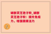 破群灵芝孢子粉_破群灵芝孢子粉：提升免疫力，增强健康活力