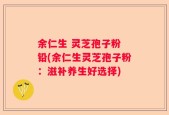 余仁生 灵芝孢子粉 铅(余仁生灵芝孢子粉：滋补养生好选择)