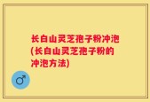 长白山灵芝孢子粉冲泡(长白山灵芝孢子粉的冲泡方法)