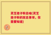 灵芝孢子粉忌啥(灵芝孢子粉的禁忌事项，你需要知道)