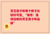 灵芝孢子粉哪个牌子比较好可靠_“推荐：值得信赖的灵芝孢子粉品牌”