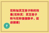 花粉加灵芝孢子粉的效果(花粉灵：灵芝孢子粉与花粉强强联手，促进健康)