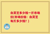 白灵芝多少钱一斤市场价(市场价格：白灵芝每斤多少钱？)