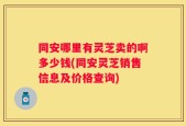 同安哪里有灵芝卖的啊多少钱(同安灵芝销售信息及价格查询)