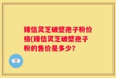 臻信灵芝破壁孢子粉价格(臻信灵芝破壁孢子粉的售价是多少？
