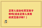 正常人适合吃灵芝孢子粉吗(适合正常人食用的灵芝孢子粉？)