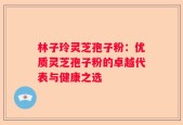 林子玲灵芝孢子粉：优质灵芝孢子粉的卓越代表与健康之选