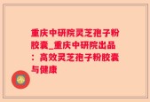 重庆中研院灵芝孢子粉胶囊_重庆中研院出品：高效灵芝孢子粉胶囊与健康