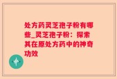 处方药灵芝孢子粉有哪些_灵芝孢子粉：探索其在原处方药中的神奇功效