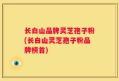 长白山品牌灵芝孢子粉(长白山灵芝孢子粉品牌榜首)