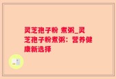 灵芝孢子粉 煮粥_灵芝孢子粉煮粥：营养健康新选择