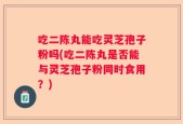 吃二陈丸能吃灵芝孢子粉吗(吃二陈丸是否能与灵芝孢子粉同时食用？)
