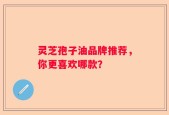 灵芝孢子油品牌推荐，你更喜欢哪款？