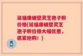 延福康破壁灵芝孢子粉价格(延福康破壁灵芝孢子粉价格大幅优惠，抓紧抢购！)