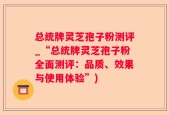 总统牌灵芝孢子粉测评_“总统牌灵芝孢子粉全面测评：品质、效果与使用体验”)