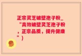 正宗灵芝破壁孢子粉_“高效破壁灵芝孢子粉，正宗品质，提升健康”)