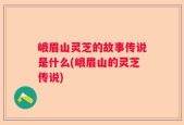 峨眉山灵芝的故事传说是什么(峨眉山的灵芝传说)