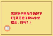 灵芝孢子粉加牛奶好不好(灵芝孢子粉与牛奶结合，好吗？)