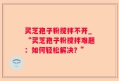 灵芝孢子粉搅拌不开_“灵芝孢子粉搅拌难题：如何轻松解决？”