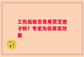 工伤后能否食用灵芝孢子粉？专家为你真实效果
