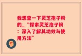 我想查一下灵芝孢子粉的_“探索灵芝孢子粉：深入了解其功效与使用方法”