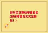 郑州灵芝颗粒哪里有卖(郑州哪里有卖灵芝颗粒？)