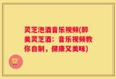 灵芝泡酒音乐视频(醉美灵芝酒：音乐视频教你自制，健康又美味)