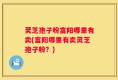 灵芝孢子粉富阳哪里有卖(富阳哪里有卖灵芝孢子粉？)