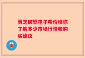灵芝破壁孢子粉价格你了解多少市场行情和购买建议