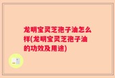 龙明宝灵芝孢子油怎么样(龙明宝灵芝孢子油的功效及用途)