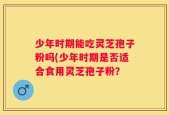 少年时期能吃灵芝孢子粉吗(少年时期是否适合食用灵芝孢子粉？