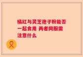 橘红与灵芝孢子粉能否一起食用 两者同服需注意什么