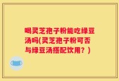 喝灵芝孢子粉能吃绿豆汤吗(灵芝孢子粉可否与绿豆汤搭配饮用？)