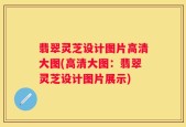 翡翠灵芝设计图片高清大图(高清大图：翡翠灵芝设计图片展示)
