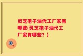 灵芝孢子油代工厂家有哪些(灵芝孢子油代工厂家有哪些？)